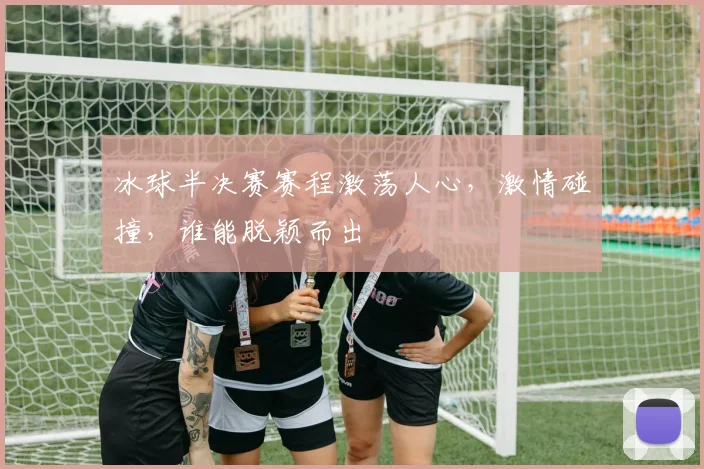 冰球半决赛赛程激荡人心,激情碰撞,谁能脱颖而出