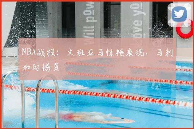 NBA战报:文班亚马惊艳表现,马刺加时憾负