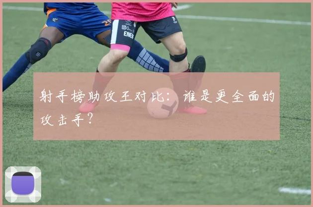 射手榜助攻王对比：谁是更全面的攻击手？