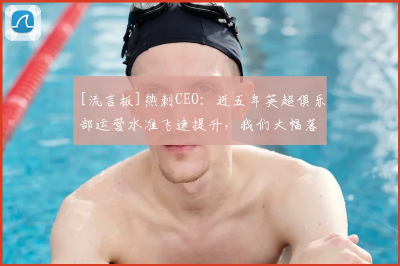 [流言板]热刺CEO：近五年英超俱乐部运营水准飞速提升，我们大幅落后