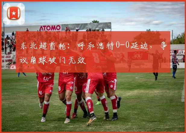 东北超首轮:呼和浩特0-0延边,争议角球破门无效