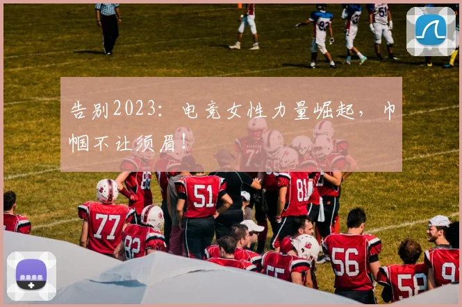 告别2023：电竞女性力量崛起，巾帼不让须眉！