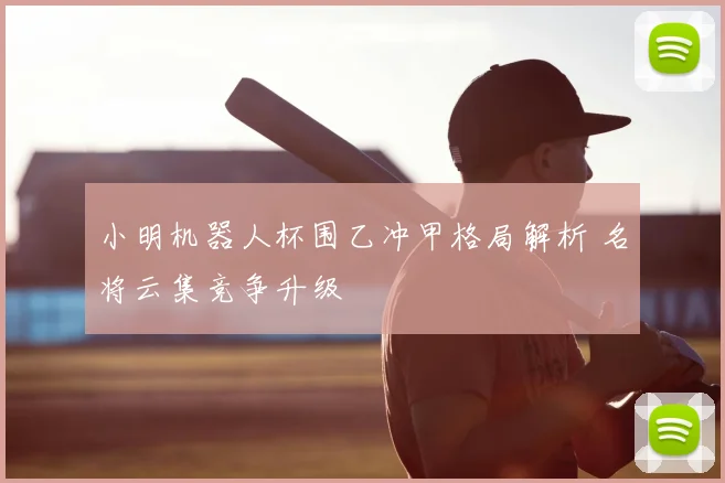 小明机器人杯围乙冲甲格局解析 名将云集竞争升级