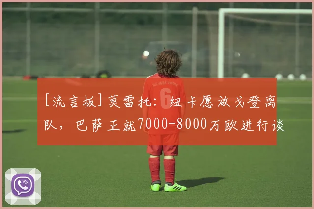 [流言板]莫雷托：纽卡愿放戈登离队，巴萨正就7000-8000万欧进行谈判