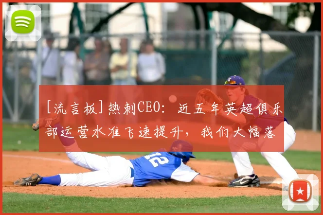 [流言板]热刺CEO：近五年英超俱乐部运营水准飞速提升，我们大幅落后