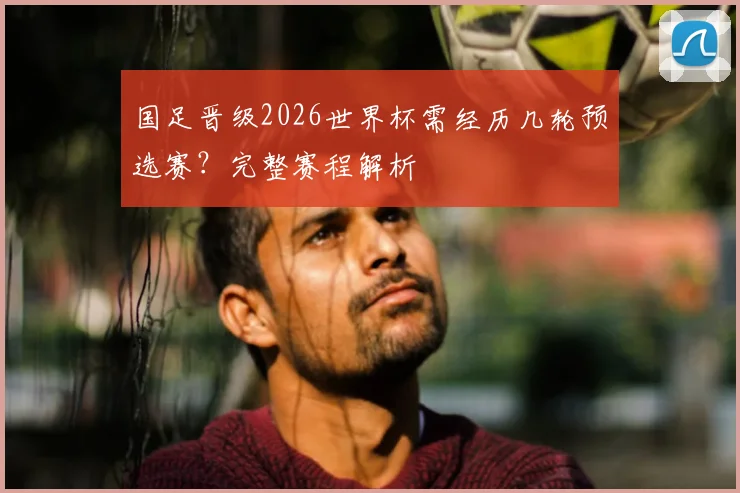 国足晋级2026世界杯需经历几轮预选赛?完整赛程解析