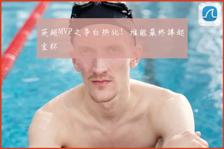 英超MVP之争白热化！谁能最终捧起金杯