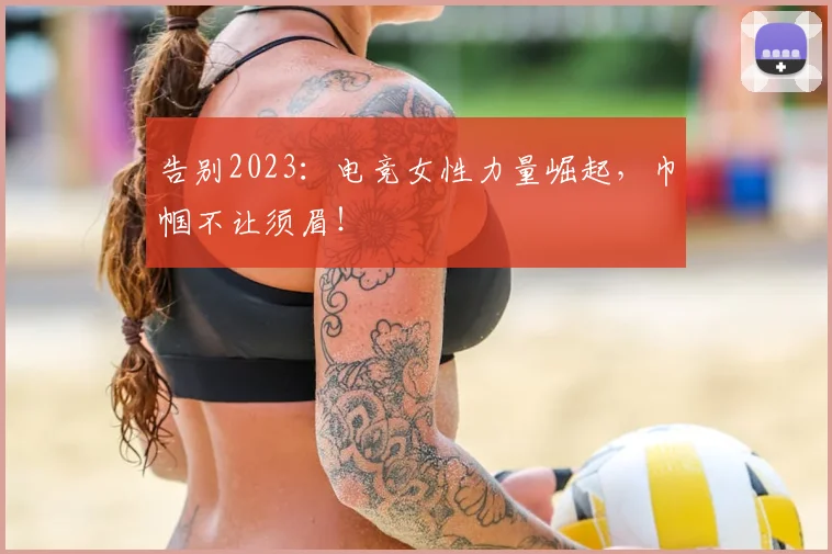 告别2023：电竞女性力量崛起，巾帼不让须眉！