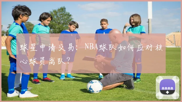 球星申请交易:NBA球队如何应对核心球员离队?
