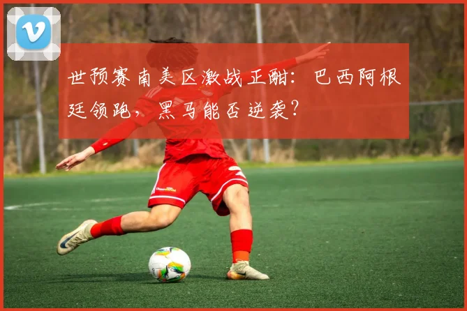 世预赛南美区激战正酣:巴西阿根廷领跑,黑马能否逆袭?
