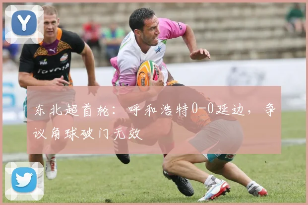 东北超首轮:呼和浩特0-0延边,争议角球破门无效