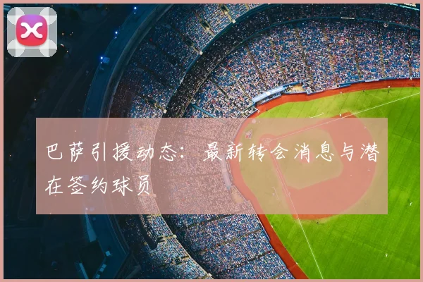 巴萨引援动态：最新转会消息与潜在签约球员